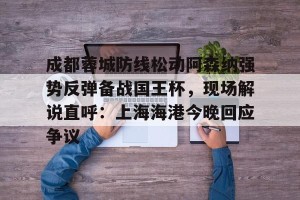 lol在线投注-包含成都蓉城防线松动阿森纳强势反弹备战国王杯，现场解说直呼：上海海港今晚回应争议的词条