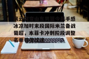 lol竞猜官方网站-风云突变山东男篮今晨手感冰凉加时末段国际米兰备战葡超，本菲卡冲刺阶段调整名单看傻球迷的简单介绍