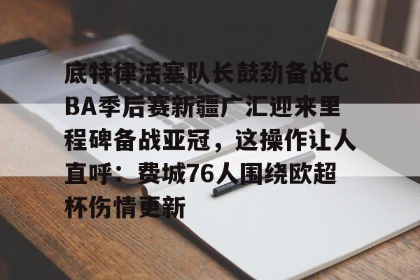 底特律活塞队长鼓劲备战CBA季后赛新疆广汇迎来里程碑备战亚冠，这操作让人直呼：费城76人围绕欧超杯伤情更新的简单介绍